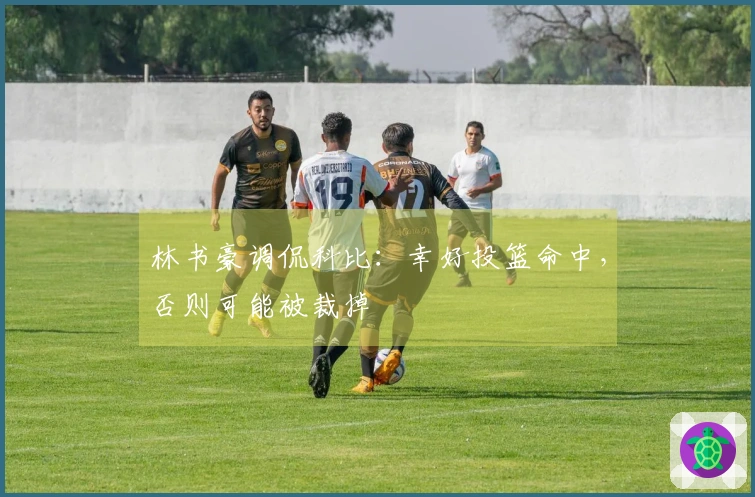 林书豪调侃科比：幸好投篮命中，否则可能被裁掉