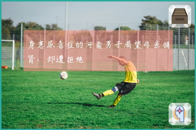 身患尿毒症的河南男子渴望母亲捐肾，却遭拒绝