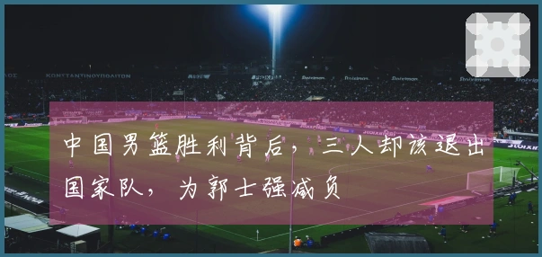 中国男篮胜利背后，三人却该退出国家队，为郭士强减负