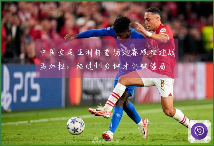 中国女足亚洲杯首场比赛艰难迎战孟加拉，经过44分钟才打破僵局
