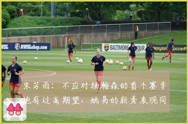 朱芳雨：不应对杨瀚森的首个赛季抱有过高期望，姚易的新秀表现同样起伏不定