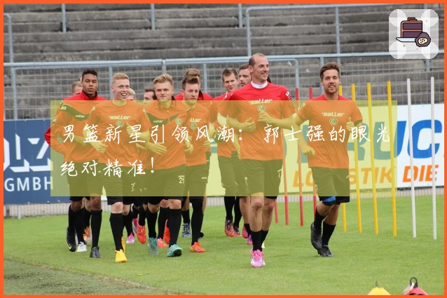 男篮新星引领风潮：郭士强的眼光绝对精准！