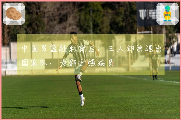 中国男篮胜利背后，三人却该退出国家队，为郭士强减负