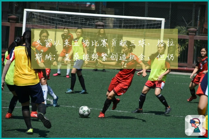 冬窗以来五场比赛贡献三球，格拉斯纳：盖桑能频繁创造机会，但仍需融入体系