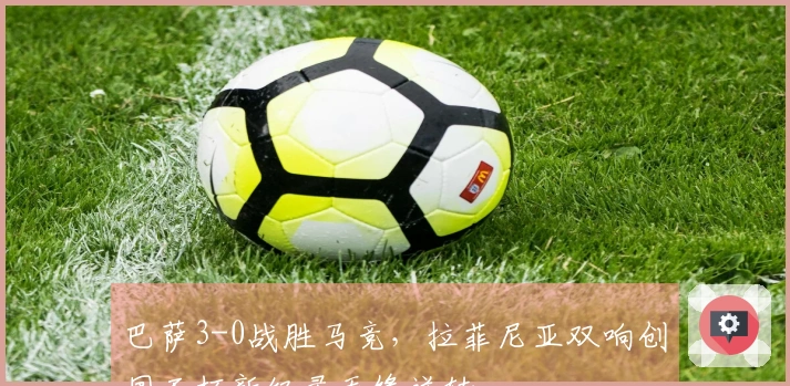 巴萨3-0战胜马竞，拉菲尼亚双响创国王杯新纪录无缘逆转