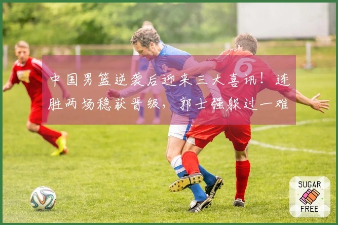 中国男篮逆袭后迎来三大喜讯！连胜两场稳获晋级，郭士强躲过一难