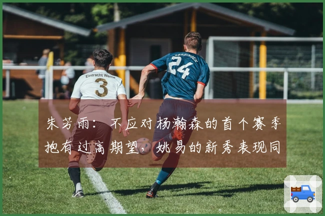 朱芳雨：不应对杨瀚森的首个赛季抱有过高期望，姚易的新秀表现同样起伏不定