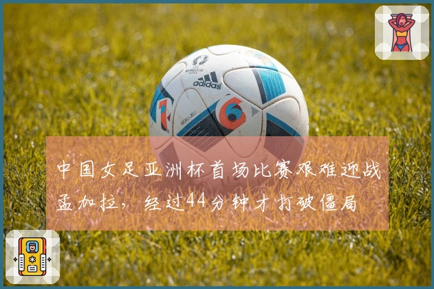 中国女足亚洲杯首场比赛艰难迎战孟加拉，经过44分钟才打破僵局