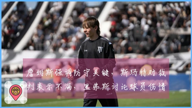 詹姆斯强调防守关键，斯玛特对裁判表示不满，里弗斯讨论球员伤情！