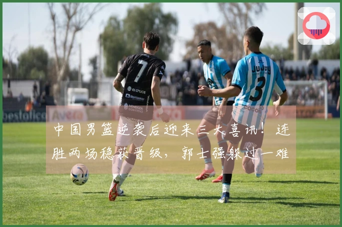 中国男篮逆袭后迎来三大喜讯！连胜两场稳获晋级，郭士强躲过一难
