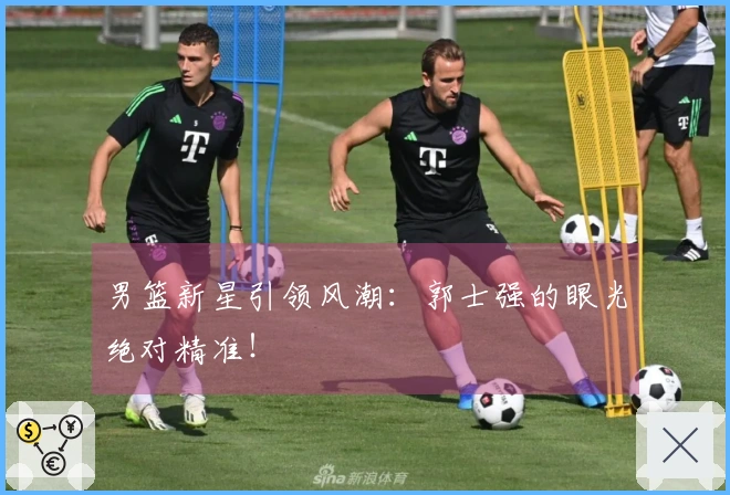 男篮新星引领风潮：郭士强的眼光绝对精准！